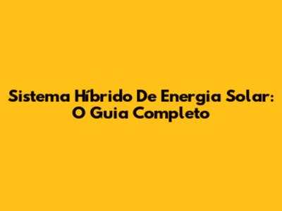 Sistema Híbrido De Energia Solar: O Guia Completo