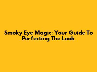 Smoky Eye Magic: Your Guide To Perfecting The Look