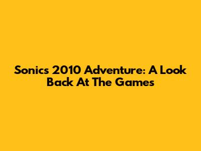 Sonic's 2010 Adventure: A Look Back At The Games