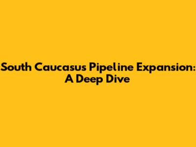 South Caucasus Pipeline Expansion: A Deep Dive
