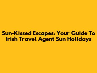 Sun-Kissed Escapes: Your Guide To Irish Travel Agent Sun Holidays