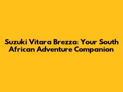 Suzuki Vitara Brezza: Your South African Adventure Companion