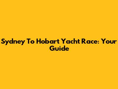 Sydney To Hobart Yacht Race: Your Guide