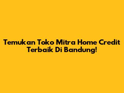 Temukan Toko Mitra Home Credit Terbaik Di Bandung!