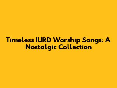 Timeless IURD Worship Songs: A Nostalgic Collection
