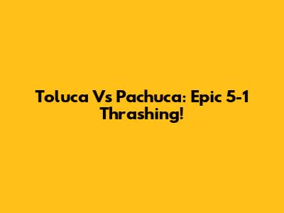 Toluca Vs Pachuca: Epic 5-1 Thrashing!