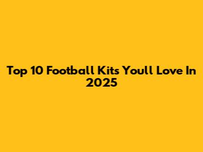 Top 10 Football Kits You'll Love In 2025