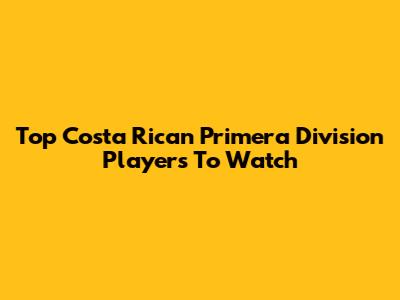 Top Costa Rican Primera Division Players To Watch