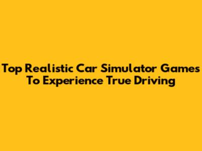 Top Realistic Car Simulator Games To Experience True Driving