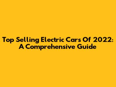 Top Selling Electric Cars Of 2022: A Comprehensive Guide