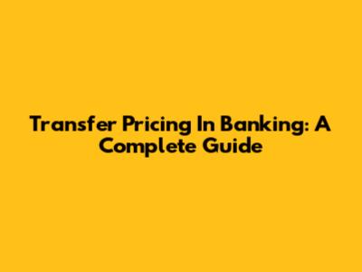 Transfer Pricing In Banking: A Complete Guide