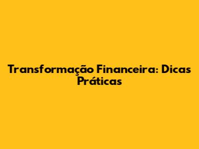 Transformação Financeira: Dicas Práticas