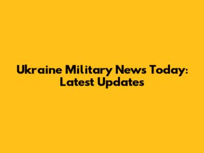 Ukraine Military News Today: Latest Updates