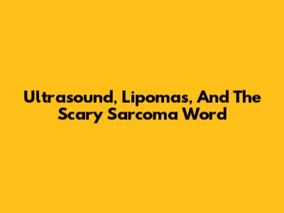 Ultrasound, Lipomas, And The Scary 'Sarcoma' Word