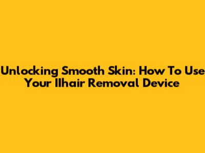 Unlocking Smooth Skin: How To Use Your IIhair Removal Device