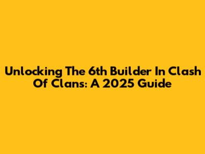 Unlocking The 6th Builder In Clash Of Clans: A 2025 Guide