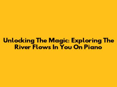 Unlocking The Magic: Exploring 'The River Flows In You' On Piano