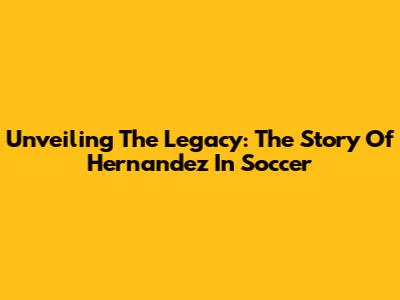 Unveiling The Legacy: The Story Of Hernandez In Soccer