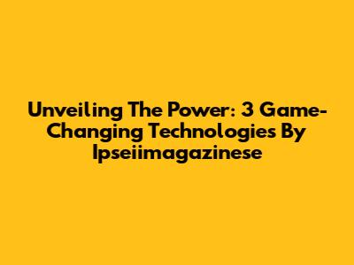 Unveiling The Power: 3 Game-Changing Technologies By Ipseiimagazinese