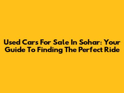 Used Cars For Sale In Sohar: Your Guide To Finding The Perfect Ride