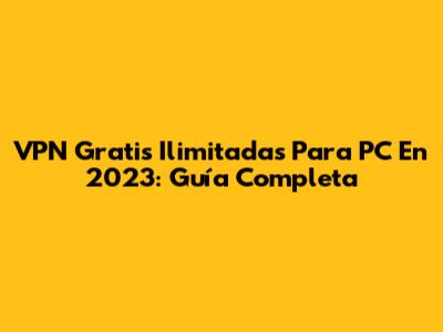 VPN Gratis Ilimitadas Para PC En 2023: Guía Completa