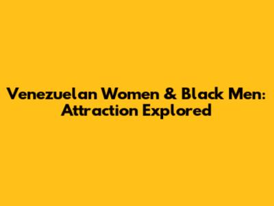 Venezuelan Women & Black Men: Attraction Explored