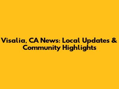 Visalia, CA News: Local Updates & Community Highlights
