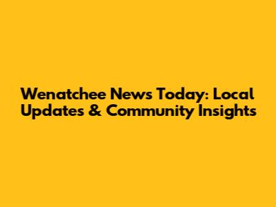 Wenatchee News Today: Local Updates & Community Insights