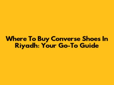 Where To Buy Converse Shoes In Riyadh: Your Go-To Guide
