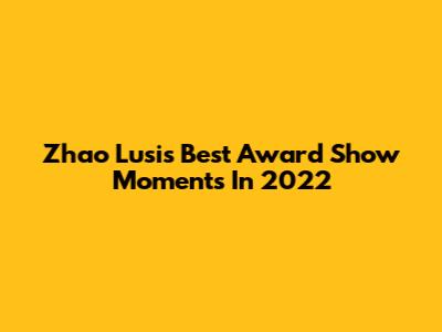 Zhao Lusi's Best Award Show Moments In 2022